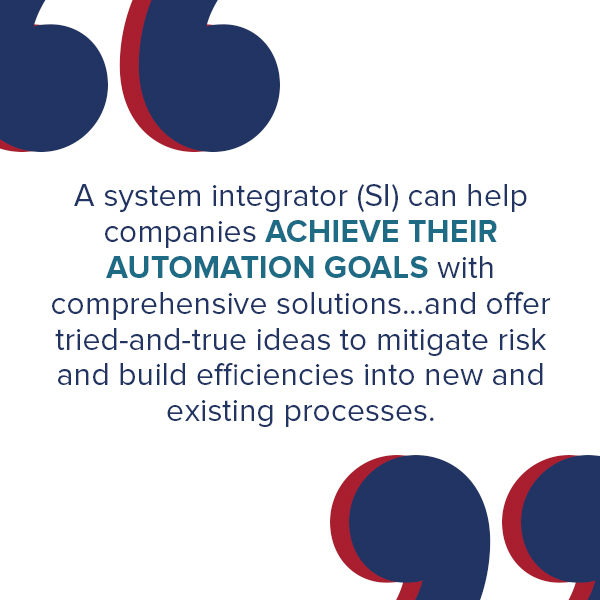 A system integrator (SI) can help companies achieve their automation goals with comprehensive solutions. Since they also have a finger on the pulse of the latest technological advancements, an SI partner can offer tried-and-true ideas to mitigate risk and build efficiencies into new and existing processes.