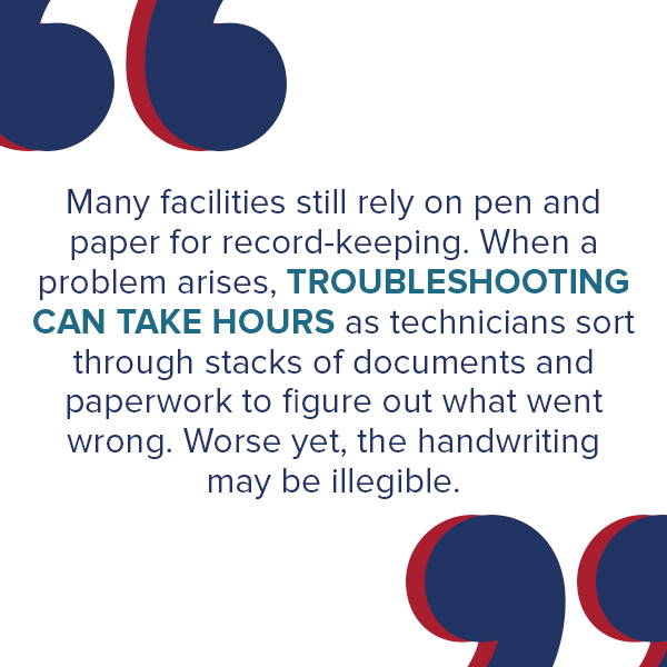 Many facilities still rely on pen and paper for record-keeping. When a problem arises, troubleshooting can take hours as technicians sort through stacks of documents and paperwork to figure out what went wrong. Worse yet, the handwriting may be illegible. Going offline to address administrative issues like these can cost a facility millions of dollars.